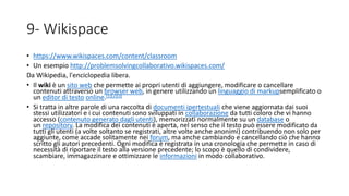 9- Wikispace
• https://www.wikispaces.com/content/classroom
• Un esempio http://problemsolvingcollaborativo.wikispaces.com/
Da Wikipedia, l'enciclopedia libera.
• Il wiki è un sito web che permette ai propri utenti di aggiungere, modificare o cancellare
contenuti attraverso un browser web, in genere utilizzando un linguaggio di markupsemplificato o
un editor di testo online.[1][2][3]
• Si tratta in altre parole di una raccolta di documenti ipertestuali che viene aggiornata dai suoi
stessi utilizzatori e i cui contenuti sono sviluppati in collaborazione da tutti coloro che vi hanno
accesso (contenuto generato dagli utenti), memorizzati normalmente su un database o
un repository. La modifica dei contenuti è aperta, nel senso che il testo può essere modificato da
tutti gli utenti (a volte soltanto se registrati, altre volte anche anonimi) contribuendo non solo per
aggiunte, come accade solitamente nei forum, ma anche cambiando e cancellando ciò che hanno
scritto gli autori precedenti. Ogni modifica è registrata in una cronologia che permette in caso di
necessità di riportare il testo alla versione precedente; lo scopo è quello di condividere,
scambiare, immagazzinare e ottimizzare le informazioni in modo collaborativo.
 