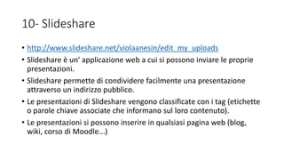 10- Slideshare
• http://www.slideshare.net/violaanesin/edit_my_uploads
• Slideshare è un' applicazione web a cui si possono inviare le proprie
presentazioni.
• Slideshare permette di condividere facilmente una presentazione
attraverso un indirizzo pubblico.
• Le presentazioni di Slideshare vengono classificate con i tag (etichette
o parole chiave associate che informano sul loro contenuto).
• Le presentazioni si possono inserire in qualsiasi pagina web (blog,
wiki, corso di Moodle...)
 