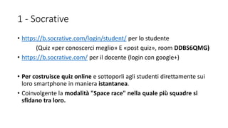 1 - Socrative
• https://b.socrative.com/login/student/ per lo studente
(Quiz «per conoscerci meglio» E «post quiz», room DDBS6QMG)
• https://b.socrative.com/ per il docente (login con google+)
• Per costruisce quiz online e sottoporli agli studenti direttamente sui
loro smartphone in maniera istantanea.
• Coinvolgente la modalità "Space race" nella quale più squadre si
sfidano tra loro.
 