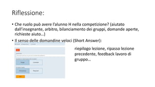 Riflessione:
• Che ruolo può avere l’alunno H nella competizione? (aiutato
dall’insegnante, arbitro, bilanciamento dei gruppi, domande aperte,
richieste aiuto…)
• Il senso delle domandine veloci (Short Answer):
riepilogo lezione, ripasso lezione
precedente, feedback lavoro di
gruppo…
 