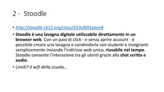 2 - Stoodle
• http://stoodle.ck12.org/class/553cf691aaee8
• Stoodle è una lavagna digitale utilizzabile direttamente in un
browser web. Con un paio di click - e senza aprire account - è
possibile creare una lavagna e condividerla con studenti e insegnanti
semplicemente inviando l'indirizzo web unico, riusabile nel tempo.
Stoodle consente l'interazione tra gli utenti grazie alla chat scritta e
audio.
• Limiti? Il wifi della scuola…
 