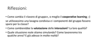 Riflessioni:
• Come cambia il «lavoro di gruppo», o meglio il cooperative learning ;-)
se utilizzassimo una lavagna condivisa e i componenti del gruppo fossero
sparsi per la classe?
• Come cambierebbe la valutazione delle interazioni? La loro qualità?
• Quale situazione reale stiamo simulando? Come lavoreremo tra
qualche anno? E già adesso in molte realtà?
 