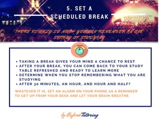5. SET A
SCHEDULED BREAK
T H E R E I S O N L Y S O M U C H Y O U C A N R E M E M B E R I N O N E
S I T T I N G O F S T U D Y I N G
by Oxford Tutoring
T A K I N G A B R E A K G I V E S Y O U R M I N D A C H A N C E T O R E S T
A F T E R Y O U R B R E A K , Y O U C A N C O M E B A C K T O Y O U R S T U D Y
T A B L E R E F R E S H E D A N D R E A D Y T O L E A R N M O R E
D E T E R M I N E W H E N Y O U S T O P R E M E M B E R I N G W H A T Y O U A R E
S T U D Y I N G
A F T E R 3 0 M I N U T E S , A N H O U R , A N D H O U R A N D H A L F ?
WHATEVER IT IS, SET AN ALARM ON YOUR PHONE AS A REMINDER
TO GET UP FROM YOUR DESK AND LET YOUR BRAIN BREATHE.
 