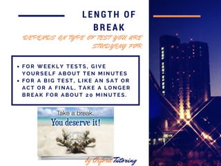 in 2016
LENGTH OF
BREAK
F O R W E E K L Y T E S T S , G I V E
Y O U R S E L F A B O U T T E N M I N U T E S
F O R A B I G T E S T , L I K E A N S A T O R
A C T O R A F I N A L , T A K E A L O N G E R
B R E A K F O R A B O U T 2 0 M I N U T E S .
by Oxford Tutoring
D E P E N D S O N T Y P E O F T E S T Y O U A R E
S T U D Y I N G F O R
 