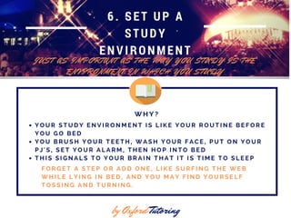 6. SET UP A
STUDY
ENVIRONMENT
J U S T A S I M P O R T A N T A S T H E W A Y Y O U S T U D Y I S T H E
E N V I R O N M E N T I N W H I C H Y O U S T U D Y
by Oxford Tutoring
Y O U R S T U D Y E N V I R O N M E N T I S L I K E Y O U R R O U T I N E B E F O R E
Y O U G O B E D
Y O U B R U S H Y O U R T E E T H , W A S H Y O U R F A C E , P U T O N Y O U R
P J ' S , S E T Y O U R A L A R M , T H E N H O P I N T O B E D
T H I S S I G N A L S T O Y O U R B R A I N T H A T I T I S T I M E T O S L E E P
W H Y ?
F O R G E T A S T E P O R A D D O N E , L I K E S U R F I N G T H E W E B
W H I L E L Y I N G I N B E D , A N D Y O U M A Y F I N D Y O U R S E L F
T O S S I N G A N D T U R N I N G .
 