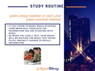 in 2016
STUDY ROUTINE
I F Y O U L I S T E N T O M U S I C W H I L E S T U D Y I N G ,
Y O U R B R A I N W I L L A S S O C I A T E T H E
I N F O R M A T I O N Y O U A R E S T U D Y I N G W I T H
M U S I C
S O W H E N Y O U T A K E A T E S T , Y O U R B R A I N
W I L L B E W A I T I N G F O R M U S I C T H A T N E V E R
P L A Y S , M A K I N G I T H A R D E R T O R E C A L L
I N F O R M A T I O N .
by Oxford Tutoring
Y O U R S T U D Y R O U T I N E I S J U S T L I K E
Y O U R B E D T I M E R O U T I N E
 