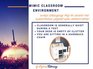 MIMIC CLASSROOM
ENVIRONMENT
by Oxford Tutoring
W H E N S T U D Y I N G T R Y T O M I M I C T H E
C L A S S R O O M L A Y O U T A N D A T M O S P H E R E
C L A S S R O O M I S G E N E R A L L Y Q U I E T
D U R I N G A T E S T
Y O U R D E S K I S E M P T Y O F C L U T T E R
Y O U A R E S I T T I N G I N A H A R D B A C K
C H A I R
 