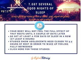 7.GET SEVERAL
GOOD NIGHTS OF
SLEEP
WHEN GETTING READY FOR A TESTS, ONE NIGHT OF GOOD
SLEEP IN NOT ENOUGH
by Oxford Tutoring
Y O U R B O D Y W I L L N O T F E E L T H E F U L L E F F E C T O F
T H A T R E S T S U N T I L A C O U P L E O F D A Y S L A T E R
S O G E T A T L E A S T A F E W D A Y S O F S L E E P I N A R O W
( A T L E A S T 8 H O U R S )
S T U D I E S S H O W A D O L E S C E N T S N E E D C L O S E R T O 9 . 5
H O U R S O F R E S T I N O R D E R T O W A K E U P F E E L I N G
F U L L Y R E F R E S H E D
C L I C K H E R E F O R T H O S E S T U D I E S
 