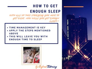 in 2016
HOW TO GET
ENOUGH SLEEP
T I M E M A N A G E M E N T I S K E Y
A P P L Y T H E S T E P S M E N T I O N E D
A B O V E
T H I S W I L L L E A V E Y O U W I T H
E N O U G H T I M E T O S L E E P
by Oxford Tutoring
W I T H A L L O F T H I S S T U D Y I N G Y O U H A V E T O
G E T D O N E , H O W W I L L Y O U G E T E N O U G H
S L E E P ?
 