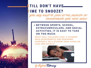 STILL DON'T HAVE
TIME TO SNOOZE?
by Oxford Tutoring
W H A T W I L L C O L L E G E S L I K E ? A S T U D E N T
W H O O V E R C O M M I T S A N D P E R F O R M S
A V E R A G E L Y O R A S T U D E N T W H O T A K E S O N
L E S S A N D E X C E L S ?
Y O U M A Y W A N T T O L O O K A T T H E N U M B E R O F
C O M M I T M E N T S Y O U H A V E M A D E
B E T W E E N S P O R T S , S C H O O L ,
E X T R A C U R R I C U L A R S , A N D S O C I A L
A C T I V I T I E S , I T I S E A S Y T O T A K E
O N T O O M U C H .
 