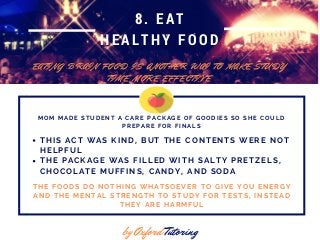 8. EAT
HEALTHY FOOD
E A T I N G B R A I N F O O D I S A N O T H E R W A I T O M A K E S T U D Y
T I M E M O R E E F F E C T I V E
by Oxford Tutoring
M O M M A D E S T U D E N T A C A R E P A C K A G E O F G O O D I E S S O S H E C O U L D
P R E P A R E F O R F I N A L S
T H I S A C T W A S K I N D , B U T T H E C O N T E N T S W E R E N O T
H E L P F U L
T H E P A C K A G E W A S F I L L E D W I T H S A L T Y P R E T Z E L S ,
C H O C O L A T E M U F F I N S , C A N D Y , A N D S O D A
T H E F O O D S D O N O T H I N G W H A T S O E V E R T O G I V E Y O U E N E R G Y
A N D T H E M E N T A L S T R E N G T H T O S T U D Y F O R T E S T S , I N S T E A D
T H E Y A R E H A R M F U L
 