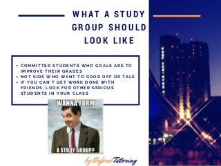 in 2016
WHAT A STUDY
GROUP SHOULD
LOOK LIKE
C O M M I T T E D S T U D E N T S W H O G O A L S A R E T O
I M P R O V E T H E I R G R A D E S
N O T K I D S W H O W A N T T O G O O D O F F O R T A L K
I F Y O U C A N ' T G E T W O R K D O N E W I T H
F R I E N D S , L O O K F O R O T H E R S E R I O U S
S T U D E N T S I N Y O U R C L A S S
by Oxford Tutoring
 