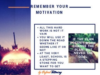 by Oxford Tutoringby Oxford Tutoring
REMEMBER YOUR
MOTIVATION
by Oxford Tutoring
A L L T H I S H A R D
W O R K I S N O T I T
V A I N
Y O U W I L L U S E I T
D O W N T H E R O A D
W H E T H E R I T
S E E M S L I K E I T O R
N O T
A T T H E V E R Y
L E A S T , S C H O O L I S
A S T E P P I N G
S T O N E F O R Y O U
W A N T T O G E T
 
