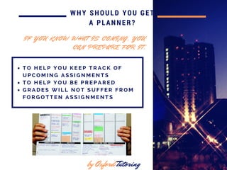 in 2016
WHY SHOULD YOU GET
A PLANNER?
T O H E L P Y O U K E E P T R A C K O F
U P C O M I N G A S S I G N M E N T S
T O H E L P Y O U B E P R E P A R E D
G R A D E S W I L L N O T S U F F E R F R O M
F O R G O T T E N A S S I G N M E N T S
by Oxford Tutoring
I F Y O U K N O W W H A T I S C O M I N G , Y O U
C A N P R E P A R E F O R I T .
 