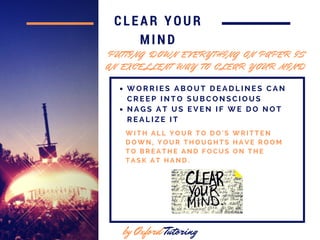 CLEAR YOUR
MIND
by Oxford Tutoring
W I T H A L L Y O U R T O D O ' S W R I T T E N
D O W N , Y O U R T H O U G H T S H A V E R O O M
T O B R E A T H E A N D F O C U S O N T H E
T A S K A T H A N D .
P U T T I N G D O W N E V E R Y T H I N G O N P A P E R I S
A N E X C E L L E N T W A Y T O C L E A R Y O U R M I N D
W O R R I E S A B O U T D E A D L I N E S C A N
C R E E P I N T O S U B C O N S C I O U S
N A G S A T U S E V E N I F W E D O N O T
R E A L I Z E I T
 