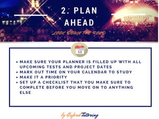 2. PLAN
AHEAD
L O O K D O W N T H E R O A D
by Oxford Tutoring
M A K E S U R E Y O U R P L A N N E R I S F I L L E D U P W I T H A L L
U P C O M I N G T E S T S A N D P R O J E C T D A T E S
M A R K O U T T I M E O N Y O U R C A L E N D A R T O S T U D Y
M A K E I T A P R I O R I T Y
S E T U P A C H E C K L I S T T H A T Y O U M A K E S U R E T O
C O M P L E T E B E F O R E Y O U M O V E O N T O A N Y T H I N G
E L S E
 