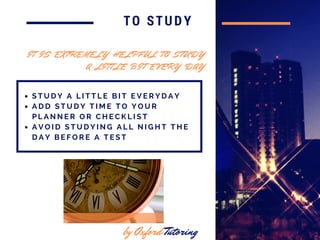 in 2016
TO STUDY
S T U D Y A L I T T L E B I T E V E R Y D A Y
A D D S T U D Y T I M E T O Y O U R
P L A N N E R O R C H E C K L I S T
A V O I D S T U D Y I N G A L L N I G H T T H E
D A Y B E F O R E A T E S T
by Oxford Tutoring
I T I S E X T R E M E L Y H E L P F U L T O S T U D Y
A L I T T L E B I T E V E R Y D A Y
 
