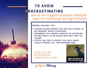 TO AVOID
PROCRASTINATING
by Oxford Tutoring
W O R K S A G A I N S T Y O U :
O N E O F T H E B I G G E S T M I S T A K E S S T U D E N T S
M A K E I S P R E P A R I N G T H E N I G H T B E F O R E
S T R E S S A L O N E M E A N S Y O U A R E N O T G O I N G T O
B E P R E S E N T W H I L E S T U D Y I N G
C R A M M I N G I N A W E E K ' S W O R T H O F S T U D Y I N G
I N O N E N I G H T I S A N E X C E L L E N T W A Y N O T T O
L E A R N
A F T E R T H E T E S T I S O V E R , Y O U W I L L M O S T
L I K E L Y F O R G E T A L L T H E I N F O R M A T I O N
T H I S W I L L B E
D E T R I M E N T A L
C O M E F I N A L S T I M E .
 