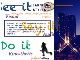 in 2016
LEARNING
STYLES
V I S U A L - R E T A I N I N F O R M A T I O N T H R O U G H
W H A T T H E Y S E E .
A U D I T O R Y - B E S T R E C A L L K N O W L E D G E I F
T H E Y H A V E H E A R D I T S P O K E N O U T L O U D
K I N E S T H E T I C - L E A R N B Y T O U C H I N G O R
M O V I N G
by Oxford Tutoring
T H E R E A R E T H R E E M A I N L E A R N I N G
S T Y L E S
 