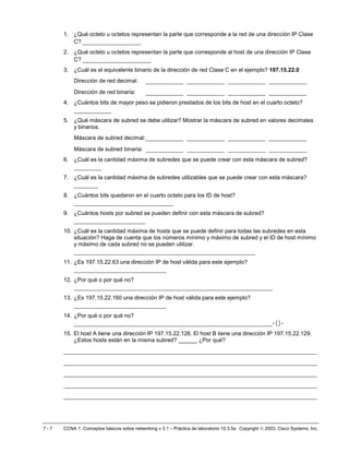 1. ¿Qué octeto u octetos representan la parte que corresponde a la red de una dirección IP Clase
         C? _________________
      2. ¿Qué octeto u octetos representan la parte que corresponde al host de una dirección IP Clase
         C? ____________________
      3. ¿Cuál es el equivalente binario de la dirección de red Clase C en el ejemplo? 197.15.22.0
          Dirección de red decimal:         ___________ ___________ ___________ ___________
          Dirección de red binaria:         ___________ ___________ ___________ ___________
      4. ¿Cuántos bits de mayor peso se pidieron prestados de los bits de host en el cuarto octeto?
          ___________
      5. ¿Qué máscara de subred se debe utilizar? Mostrar la máscara de subred en valores decimales
         y binarios.
          Máscara de subred decimal: ___________                ___________ ___________ ___________
          Máscara de subred binaria:        ___________ ___________ ___________ ___________
      6. ¿Cuál es la cantidad máxima de subredes que se puede crear con esta máscara de subred?
          ________
      7. ¿Cuál es la cantidad máxima de subredes utilizables que se puede crear con esta máscara?
          _______
      8. ¿Cuántos bits quedaron en el cuarto octeto para los ID de host?
          _____________________________
      9. ¿Cuántos hosts por subred se pueden definir con esta máscara de subred?
          _____________________
      10. ¿Cuál es la cantidad máxima de hosts que se puede definir para todas las subredes en esta
          situación? Haga de cuenta que los números mínimo y máximo de subred y el ID de host mínimo
          y máximo de cada subred no se pueden utilizar.
          _____________________________________________________
      11. ¿Es 197.15.22.63 una dirección IP de host válida para este ejemplo?
          ___________________________
      12. ¿Por qué o por qué no?
          __________________________________________________________
      13. ¿Es 197.15.22.160 una dirección IP de host válida para este ejemplo?
          ___________________________
      14. ¿Por qué o por qué no?
          __________________________________________________________-{}-
      15. El host A tiene una dirección IP 197.15.22.126. El host B tiene una dirección IP 197.15.22.129.
          ¿Estos hosts están en la misma subred? ______ ¿Por qué?
      __________________________________________________________________________
      __________________________________________________________________________
      __________________________________________________________________________
      __________________________________________________________________________
      __________________________________________________________________________



7-7   CCNA 1: Conceptos básicos sobre networking v 3.1 – Práctica de laboratorio 10.3.5a Copyright  2003, Cisco Systems, Inc.
 