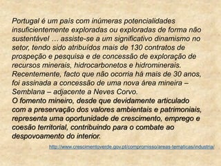 Portugal é um país com inúmeras potencialidades
insuficientemente exploradas ou exploradas de forma não
sustentável … assiste-se a um significativo dinamismo no
setor, tendo sido atribuídos mais de 130 contratos de
prospeção e pesquisa e de concessão de exploração de
recursos minerais, hidrocarbonetos e hidrominerais.
Recentemente, facto que não ocorria há mais de 30 anos,
foi assinada a concessão de uma nova área mineira –
Semblana – adjacente a Neves Corvo.
O fomento mineiro, desde que devidamente articulado
com a preservação dos valores ambientais e patrimoniais,
representa uma oportunidade de crescimento, emprego e
coesão territorial, contribuindo para o combate ao
despovoamento do interior.
http://www.crescimentoverde.gov.pt/compromisso/areas-tematicas/industria/
 
