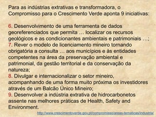 Para as indústrias extrativas e transformadora, o
Compromisso para o Crescimento Verde aponta 9 iniciativas:
6. Desenvolvimento de uma ferramenta de dados
georeferenciados que permita … localizar os recursos
geológicos e as condicionantes ambientais e patrimoniais …;
7. Rever o modelo de licenciamento mineiro tornando
obrigatória a consulta … aos municípios e às entidades
competentes na área da preservação ambiental e
patrimonial, da gestão territorial e da conservação da
natureza;
8. Divulgar e internacionalizar o setor mineiro,
acompanhando de uma forma muito próxima os investidores
através de um Balcão Único Mineiro;
9. Desenvolver a indústria extrativa de hidrocarbonetos
assente nas melhores práticas de Health, Safety and
Environment.
http://www.crescimentoverde.gov.pt/compromisso/areas-tematicas/industria/
 