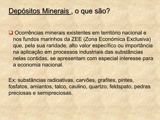 Depósitos Minerais , o que são?
 Ocorrências minerais existentes em território nacional e
nos fundos marinhos da ZEE (Zona Económica Exclusiva)
que, pela sua raridade, alto valor específico ou importância
na aplicação em processos industriais das substâncias
nelas contidas, se apresentam com especial interesse para
a economia nacional.
Ex: substâncias radioativas, carvões, grafites, pirites,
fosfatos, amiantos, talco, caulino, quartzo, feldspato, pedras
preciosas e semipreciosas.
 