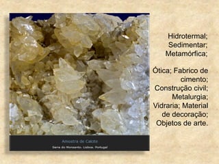 Hidrotermal;
Sedimentar;
Metamórfica;
Ótica; Fabrico de
cimento;
Construção civil;
Metalurgia;
Vidraria; Material
de decoração;
Objetos de arte.
 