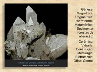 Génese:
Magmática;
Pegmatítica;
Hidrotermal;
Metamórfica;
Sedimentar
(crostas de
alteração)
Cerâmica;
Vidraria;
Construção;
Metalurgia;
Eletrotecnia;
Ótica; Gemas
 
