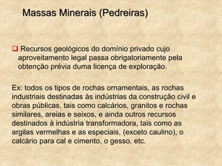 Massas Minerais (Pedreiras)
 Recursos geológicos do domínio privado cujo
aproveitamento legal passa obrigatoriamente pela
obtenção prévia duma licença de exploração.
Ex: todos os tipos de rochas ornamentais, as rochas
industriais destinadas às indústrias da construção civil e
obras públicas, tais como calcários, granitos e rochas
similares, areias e seixos, e ainda outros recursos
destinados à indústria transformadora, tais como as
argilas vermelhas e as especiais, (exceto caulino), o
calcário para cal e cimento, o gesso, etc.
 