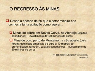 O REGRESSO ÀS MINAS
 Desde a década de 60 que o setor mineiro não
conhecia tanta agitação como agora…
 Minas de cobre em Neves Corvo, no Alentejo (capitais
canadianos) – investimento de130 milhões de euros
 Mina de ouro perto de Montemor, a céu aberto (pois
foram recolhidas amostras de ouro a 10 metros de
profundidade, também, capitais canadianos) – investimento de
50 milhões de euros
“1 000 maiores”, Edição 2012, Expresso,
(adaptado)
 