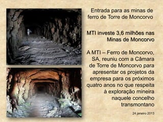 Entrada para as minas de
ferro de Torre de Moncorvo
MTI investe 3,6 milhões nas
Minas de Moncorvo
A MTI – Ferro de Moncorvo,
SA, reuniu com a Câmara
de Torre de Moncorvo para
apresentar os projetos da
empresa para os próximos
quatro anos no que respeita
à exploração mineira
naquele concelho
transmontano
24 janeiro 2013
 