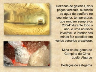 Mina de sal-gema de
Campina de Cima -
Loulé, Algarve
Pedaços de sal-gema
Dezenas de galerias, dois
poços verticais, ausência
de água de aquífero no
seu interior, temperaturas
que rondam sempre os
23/24º durante todo o
ano, e uma acústica
invejável, o interior das
minas faz acreditar em
vários cenários a explorar.
 