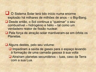  O Sistema Solar terá tido início numa enorme
explosão há milhares de milhões de anos – o Big-Bang.
 Desde então, o Sol continua a “queimar” o seu
combustível – hidrogénio e hélio – tal como um
verdadeiro reator de fissão nuclear.
 Pela força de atração solar mantiveram-se em órbita os
Planetas.
 Alguns destes, pelo seu volume:
 Impediram a saída de gases para o espaço levando
à formação de uma camada gasosa à sua volta
 Atraíram planetas secundários – luas, caso da Terra
com a sua Lua.
 