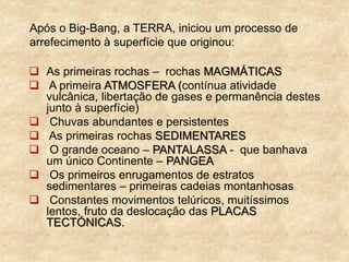 Após o Big-Bang, a TERRA, iniciou um processo de
arrefecimento à superfície que originou:
 As primeiras rochas – rochas MAGMÁTICAS
 A primeira ATMOSFERA (contínua atividade
vulcânica, libertação de gases e permanência destes
junto à superfície)
 Chuvas abundantes e persistentes
 As primeiras rochas SEDIMENTARES
 O grande oceano – PANTALASSA - que banhava
um único Continente – PANGEA
 Os primeiros enrugamentos de estratos
sedimentares – primeiras cadeias montanhosas
 Constantes movimentos telúricos, muitíssimos
lentos, fruto da deslocação das PLACAS
TECTÓNICAS.
 