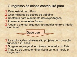 O regresso às minas contribuirá para …
 Reindustrializar o País.
 Criar milhares de postos de trabalho
 Contribuir para o aumento das exportações.
 Aumentar as receitas fiscais.
 Ajudar a atenuar algumas assimetrias entre o Interior
e o Litoral.
 As explorações mineiras são projetos com duração
superior a 20 anos.
 Surgem, regra geral, em áreas do Interior do País.
 Trata-se de um setor dinâmico a curto, a médio e
longo prazo.
Dado que …
 
