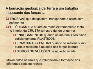 A formação geológica da Terra é um trabalho
incessante das forças …
 EROSIVAS que desgastam, transportam e acumulam
sedimentos
 TELÚRICAS que atuam de modo extremamente lento
no interior da CRUSTA terrestre dando origem a
 ENRUGAMENTOS quando os materiais são ainda
suficientemente PLÁSTICOS
 FRACTURAS e FALHAS quando os materiais são
duros e resistem à atuação das forças laterais
 SISMOS OU VULCÕES de atuação rápida
Movimentos naturais que influenciam a formação dos
diferentes tipos de rochas
 