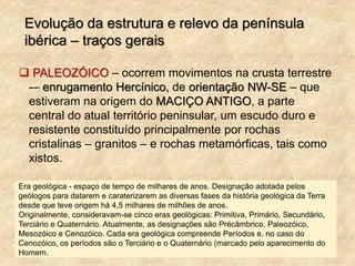 Evolução da estrutura e relevo da península
ibérica – traços gerais
 PALEOZÓICO – ocorrem movimentos na crusta terrestre
-– enrugamento Hercínico, de orientação NW-SE – que
estiveram na origem do MACIÇO ANTIGO, a parte
central do atual território peninsular, um escudo duro e
resistente constituído principalmente por rochas
cristalinas – granitos – e rochas metamórficas, tais como
xistos.
Era geológica - espaço de tempo de milhares de anos. Designação adotada pelos
geólogos para datarem e caraterizarem as diversas fases da história geológica da Terra
desde que teve origem há 4,5 milhares de milhões de anos.
Originalmente, consideravam-se cinco eras geológicas: Primitiva, Primário, Secundário,
Terciário e Quaternário. Atualmente, as designações são Précâmbrico, Paleozóico,
Mesozóico e Cenozóico. Cada era geológica compreende Períodos e, no caso do
Cenozóico, os períodos são o Terciário e o Quaternário (marcado pelo aparecimento do
Homem.
 