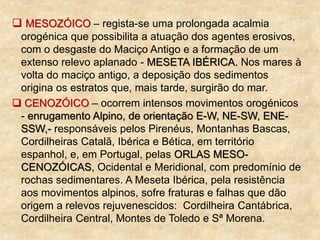  MESOZÓICO – regista-se uma prolongada acalmia
orogénica que possibilita a atuação dos agentes erosivos,
com o desgaste do Maciço Antigo e a formação de um
extenso relevo aplanado - MESETA IBÉRICA. Nos mares à
volta do maciço antigo, a deposição dos sedimentos
origina os estratos que, mais tarde, surgirão do mar.
 CENOZÓICO – ocorrem intensos movimentos orogénicos
- enrugamento Alpino, de orientação E-W, NE-SW, ENE-
SSW,- responsáveis pelos Pirenéus, Montanhas Bascas,
Cordilheiras Catalã, Ibérica e Bética, em território
espanhol, e, em Portugal, pelas ORLAS MESO-
CENOZÓICAS, Ocidental e Meridional, com predomínio de
rochas sedimentares. A Meseta Ibérica, pela resistência
aos movimentos alpinos, sofre fraturas e falhas que dão
origem a relevos rejuvenescidos: Cordilheira Cantábrica,
Cordilheira Central, Montes de Toledo e Sª Morena.
 