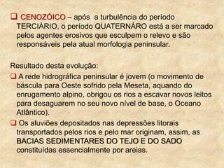  CENOZÓICO – após a turbulência do período
TERCIÁRIO, o período QUATERNÁRO está a ser marcado
pelos agentes erosivos que esculpem o relevo e são
responsáveis pela atual morfologia peninsular.
Resultado desta evolução:
 A rede hidrográfica peninsular é jovem (o movimento de
báscula para Oeste sofrido pela Meseta, aquando do
enrugamento alpino, obrigou os rios a escavar novos leitos
para desaguarem no seu novo nível de base, o Oceano
Atlântico).
 Os aluviões depositados nas depressões litorais
transportados pelos rios e pelo mar originam, assim, as
BACIAS SEDIMENTARES DO TEJO E DO SADO
constituídas essencialmente por areias.
 