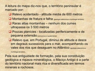 A leitura do mapa diz-nos que, o território peninsular é
marcado por:
 Relevo acidentado - altitude média de 600 metros
 Montanhas de fratura e falha (geologia paleozoica e morfologia terciária)
 Raras altas montanhas – nenhum dos cumes
ultrapassa os 3 500 metros
 Poucas planícies - localizadas perifericamente e de
pequena extensão (cenozoicas e quaternárias)
 Relevo que, em Portugal, diminui de altitude e desce
em degraus sucessivos para o mar, acompanhando os
vales dos rios que desaguam no Atlântico (geologia paleozoica e
morfologia terciária).
Pela sua antiguidade de formação, pela sua constituição
geológica e riqueza mineralógica, o Maciço Antigo é a parte
do território nacional mais rica e diversificada em termos
minerais e rochosos.
 