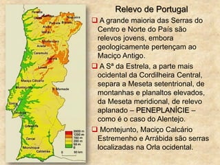 Relevo de Portugal
 A grande maioria das Serras do
Centro e Norte do País são
relevos jovens, embora
geologicamente pertençam ao
Maciço Antigo.
 A Sª da Estrela, a parte mais
ocidental da Cordilheira Central,
separa a Meseta setentrional, de
montanhas e planaltos elevados,
da Meseta meridional, de relevo
aplanado – PENEPLANÍCIE –
como é o caso do Alentejo.
 Montejunto, Maciço Calcário
Estremenho e Arrábida são serras
localizadas na Orla ocidental.
 