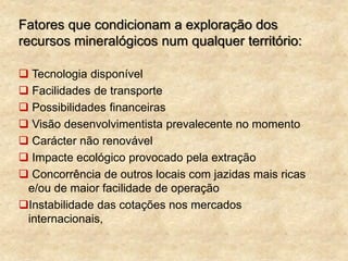 Fatores que condicionam a exploração dos
recursos mineralógicos num qualquer território:
 Tecnologia disponível
 Facilidades de transporte
 Possibilidades financeiras
 Visão desenvolvimentista prevalecente no momento
 Carácter não renovável
 Impacte ecológico provocado pela extração
 Concorrência de outros locais com jazidas mais ricas
e/ou de maior facilidade de operação
Instabilidade das cotações nos mercados
internacionais,
 