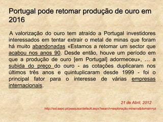Portugal pode retomar produção de ouro em
2016
A valorização do ouro tem atraído a Portugal investidores
interessados em tentar extrair o metal de minas que foram
há muito abandonadas «Estamos a retomar um sector que
acabou nos anos 90. Desde então, houve um período em
que a produção de ouro [em Portugal] adormeceu», … a
subida do preço do ouro - as cotações duplicaram nos
últimos três anos e quintuplicaram desde 1999 - foi o
principal fator para o interesse de várias empresas
internacionais.
21 de Abril, 2012
http://sol.sapo.pt/pesquisa/default.aspx?search=exploração mineira&domain=pt
 