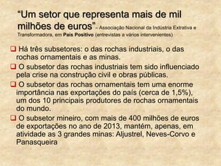 “Um setor que representa mais de mil
milhões de euros”– Associação Nacional da Indústria Extrativa e
Transformadora, em País Positivo (entrevistas a vários intervenientes)
 Há três subsetores: o das rochas industriais, o das
rochas ornamentais e as minas.
 O subsetor das rochas industriais tem sido influenciado
pela crise na construção civil e obras públicas.
 O subsetor das rochas ornamentais tem uma enorme
importância nas exportações do país (cerca de 1,5%),
um dos 10 principais produtores de rochas ornamentais
do mundo.
 O subsetor mineiro, com mais de 400 milhões de euros
de exportações no ano de 2013, mantém, apenas, em
atividade as 3 grandes minas: Aljustrel, Neves-Corvo e
Panasqueira
 