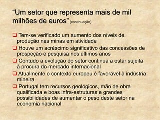 “Um setor que representa mais de mil
milhões de euros”(continuação).
 Tem-se verificado um aumento dos níveis de
produção nas minas em atividade
 Houve um acréscimo significativo das concessões de
prospeção e pesquisa nos últimos anos
 Contudo a evolução do setor continua a estar sujeita
à procura do mercado internacional
 Atualmente o contexto europeu é favorável à indústria
mineira
 Portugal tem recursos geológicos, mão de obra
qualificada e boas infra-estruturas e grandes
possibilidades de aumentar o peso deste setor na
economia nacional
 