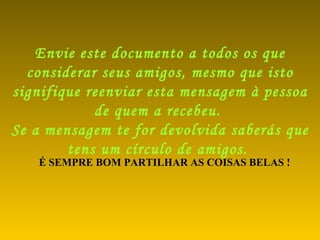 Envie este documento a todos os que considerar seus amigos, mesmo que isto signifique reenviar esta mensagem à pessoa de quem a recebeu.  Se a mensagem te for devolvida saberás que tens um círculo de amigos.   É SEMPRE BOM PARTILHAR AS COISAS BELAS ! 