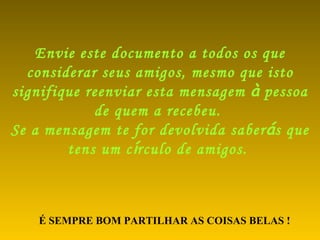 Envie este documento a todos os que considerar seus amigos, mesmo que isto signifique reenviar esta mensagem  à  pessoa de quem a recebeu.  Se a mensagem te for devolvida saber á s que tens um c í rculo de amigos.   É SEMPRE BOM PARTILHAR AS COISAS BELAS ! 