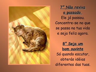 7°   Não reviva o passado  Ele já passou. Concentre-se no que se passa na tua vida e seja feliz agora. 8°   Seja um bom ouvinte Só quando escutar, obterás idéias diferentes das tuas. 