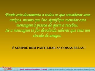 Envie este documento a todos os que considerar seus amigos, mesmo que isto signifique reenviar esta mensagem à pessoa de quem a recebeu.  Se a mensagem te for devolvida saberás que tens um círculo de amigos.   É SEMPRE BOM PARTILHAR AS COISAS BELAS ! 